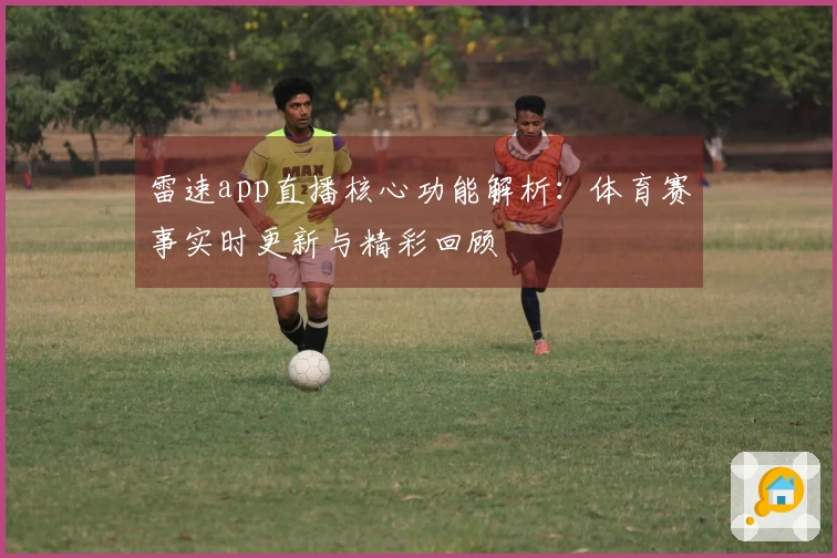 雷速app直播核心功能解析：体育赛事实时更新与精彩回顾
